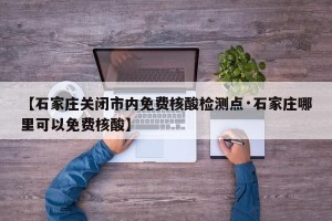 【石家庄关闭市内免费核酸检测点·石家庄哪里可以免费核酸】