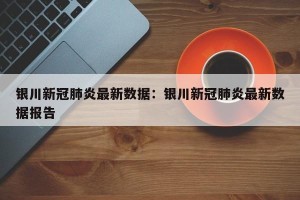 银川新冠肺炎最新数据：银川新冠肺炎最新数据报告