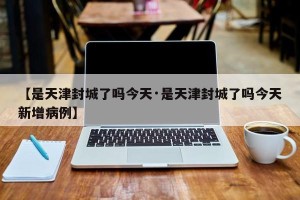 【是天津封城了吗今天·是天津封城了吗今天新增病例】