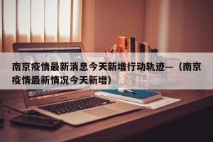 南京疫情最新消息今天新增行动轨迹—（南京疫情最新情况今天新增）