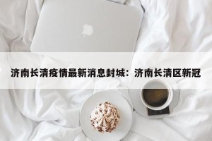 济南长清疫情最新消息封城：济南长清区新冠
