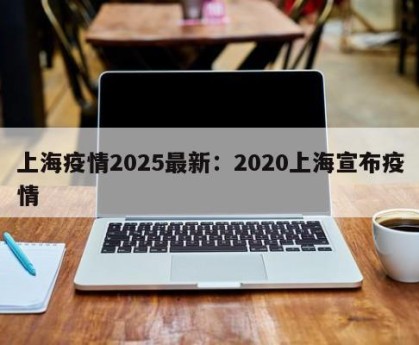 上海疫情2025最新：2020上海宣布疫情