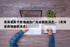 青海省关于疫情通告广东省最新消息—（青海省疾情最新消息）