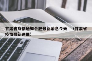甘肃省疫情通知合肥最新消息今天—（甘肃省疫情最新进展）