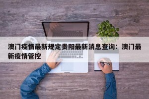 澳门疫情最新规定贵阳最新消息查询：澳门最新疫情管控