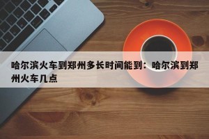 哈尔滨火车到郑州多长时间能到：哈尔滨到郑州火车几点