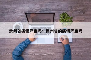 贵州省疫情严重吗：贵州省的疫情严重吗