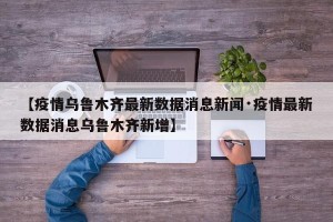 【疫情乌鲁木齐最新数据消息新闻·疫情最新数据消息乌鲁木齐新增】