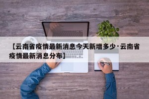 【云南省疫情最新消息今天新增多少·云南省疫情最新消息分布】