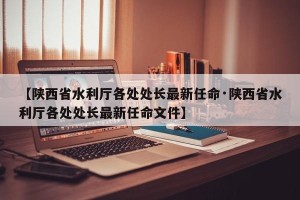 【陕西省水利厅各处处长最新任命·陕西省水利厅各处处长最新任命文件】