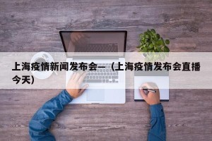 上海疫情新闻发布会—（上海疫情发布会直播今天）