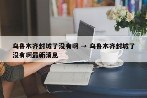 乌鲁木齐封城了没有啊 → 乌鲁木齐封城了没有啊最新消息