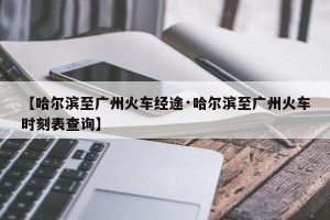 【哈尔滨至广州火车经途·哈尔滨至广州火车时刻表查询】