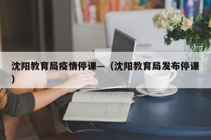 沈阳教育局疫情停课—（沈阳教育局发布停课）