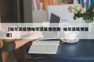 【哈尔滨疫情哈尔滨疫情地图·哈尔滨疫情图谱】