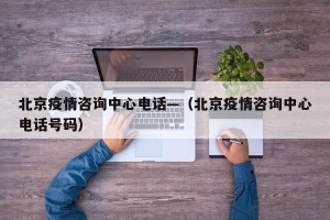 北京疫情咨询中心电话—（北京疫情咨询中心电话号码）