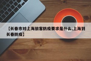 【长春市对上海旅客防疫要求是什么,上海到长春防疫】