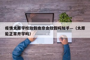疫情太原学校放假南京会放假吗知乎—（太原能正常开学吗）