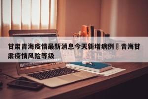 甘肃青海疫情最新消息今天新增病例›青海甘肃疫情风险等级