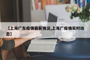 【上海广东疫情最新情况,上海广疫情实时动态】