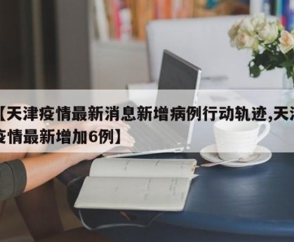 【天津疫情最新消息新增病例行动轨迹,天津疫情最新增加6例】