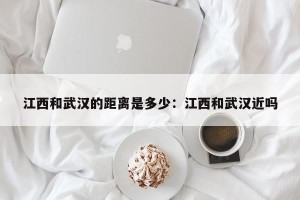 江西和武汉的距离是多少：江西和武汉近吗