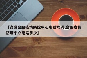 【安徽合肥疫情防控中心电话号码,合肥疫情防疫中心电话多少】