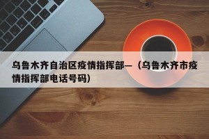 乌鲁木齐自治区疫情指挥部—（乌鲁木齐市疫情指挥部电话号码）