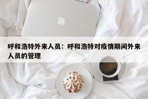 呼和浩特外来人员：呼和浩特对疫情期间外来人员的管理