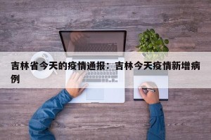 吉林省今天的疫情通报：吉林今天疫情新增病例