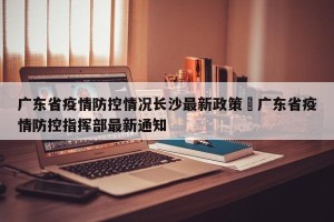 广东省疫情防控情况长沙最新政策›广东省疫情防控指挥部最新通知