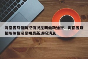 海南省疫情防控情况昆明最新通报：海南省疫情防控情况昆明最新通报消息