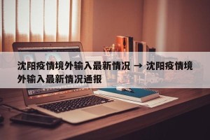 沈阳疫情境外输入最新情况 → 沈阳疫情境外输入最新情况通报