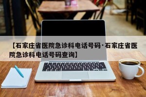 【石家庄省医院急诊科电话号码·石家庄省医院急诊科电话号码查询】