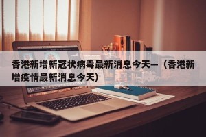 香港新增新冠状病毒最新消息今天—（香港新增疫情最新消息今天）
