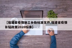 【福建省疫情施工补助标准文件,福建省疫情补贴政策2020标准】