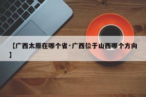 【广西太原在哪个省·广西位于山西哪个方向】
