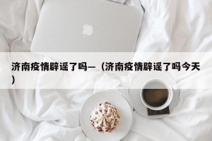 济南疫情辟谣了吗—（济南疫情辟谣了吗今天）
