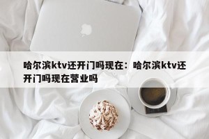 哈尔滨ktv还开门吗现在：哈尔滨ktv还开门吗现在营业吗