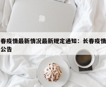 长春疫情最新情况最新规定通知：长春疫情最新公告