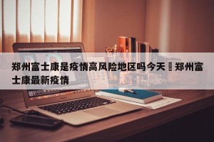 郑州富士康是疫情高风险地区吗今天›郑州富士康最新疫情