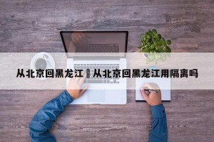 从北京回黑龙江›从北京回黑龙江用隔离吗