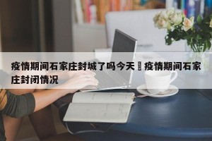 疫情期间石家庄封城了吗今天›疫情期间石家庄封闭情况