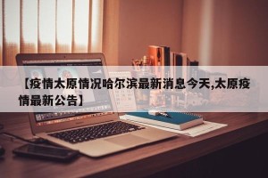 【疫情太原情况哈尔滨最新消息今天,太原疫情最新公告】