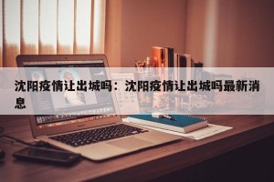 沈阳疫情让出城吗：沈阳疫情让出城吗最新消息