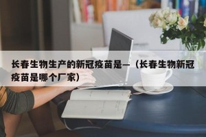 长春生物生产的新冠疫苗是—（长春生物新冠疫苗是哪个厂家）