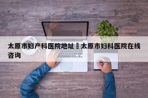 太原市妇产科医院地址›太原市妇科医院在线咨询