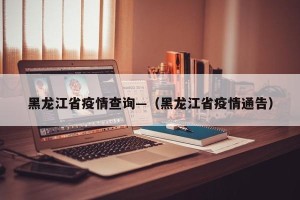 黑龙江省疫情查询—（黑龙江省疫情通告）