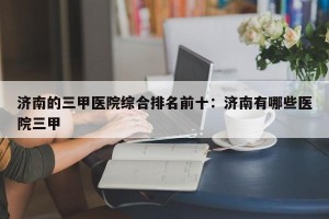 济南的三甲医院综合排名前十：济南有哪些医院三甲