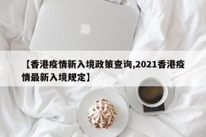 【香港疫情新入境政策查询,2021香港疫情最新入境规定】
